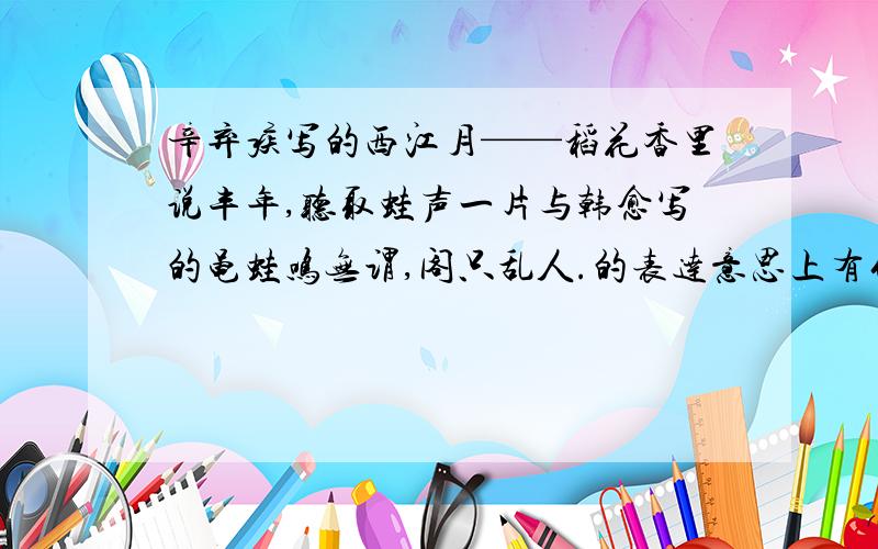 辛弃疾写的西江月——稻花香里说丰年,听取蛙声一片与韩愈写的黾蛙鸣无谓,阁只乱人.的表达意思上有什么不同,你还能举出什么?