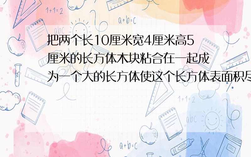 把两个长10厘米宽4厘米高5厘米的长方体木块粘合在一起成为一个大的长方体使这个长方体表面积尽能的小怎样