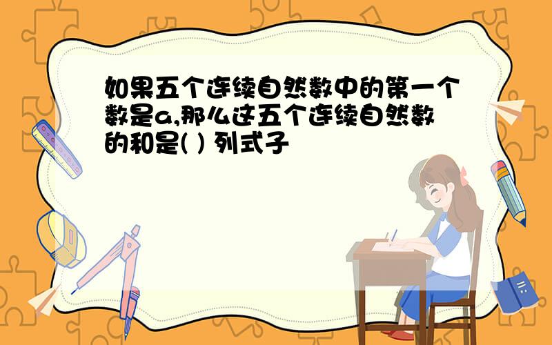 如果五个连续自然数中的第一个数是a,那么这五个连续自然数的和是( ) 列式子