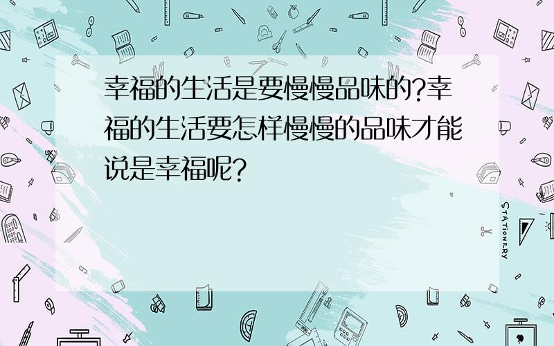 幸福的生活是要慢慢品味的?幸福的生活要怎样慢慢的品味才能说是幸福呢?