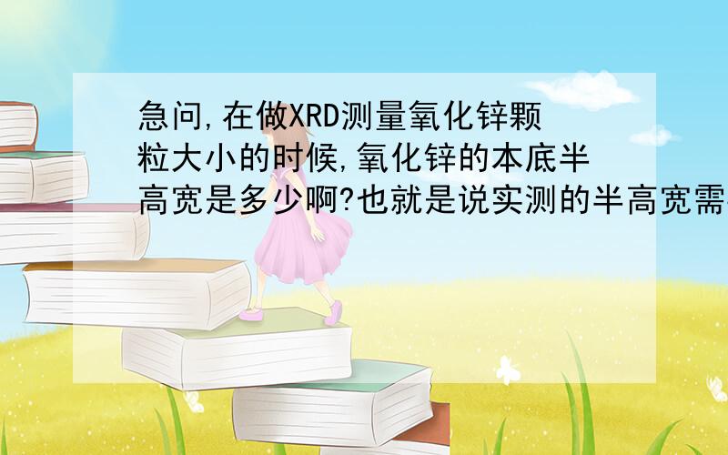 急问,在做XRD测量氧化锌颗粒大小的时候,氧化锌的本底半高宽是多少啊?也就是说实测的半高宽需要减去的那部分大小是多少,