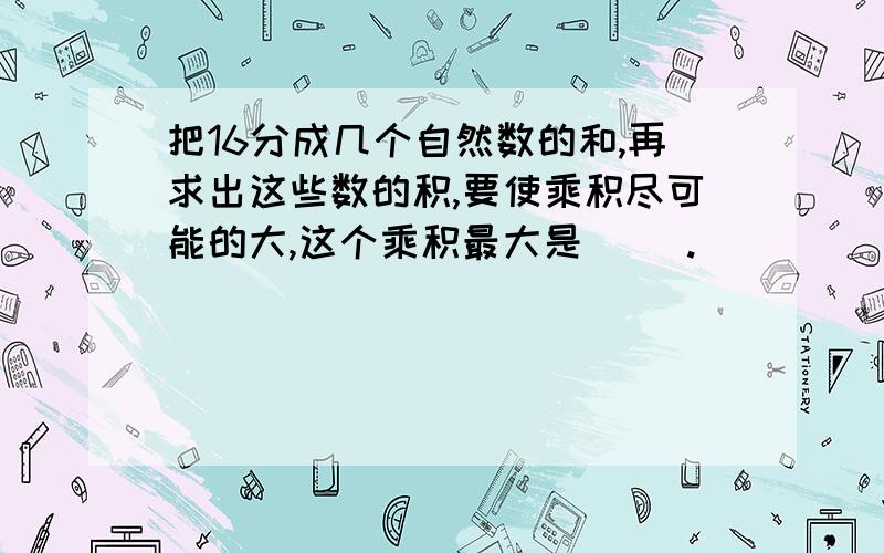 把16分成几个自然数的和,再求出这些数的积,要使乘积尽可能的大,这个乘积最大是（ ）.