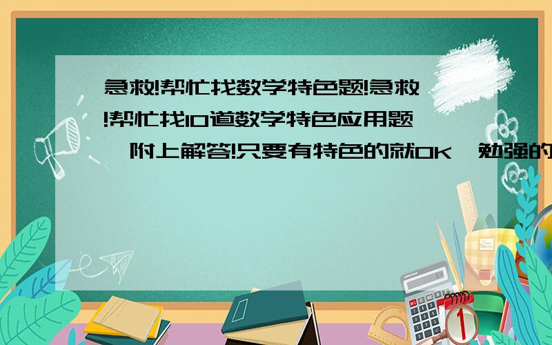 急救!帮忙找数学特色题!急救!帮忙找10道数学特色应用题,附上解答!只要有特色的就OK,勉强的也将就!注意速度,速度第一啊!写完了在下面开个附加分数,以内,我一定给啊!我初一的