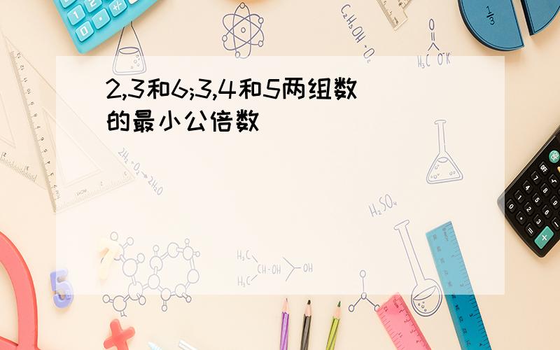 2,3和6;3,4和5两组数的最小公倍数