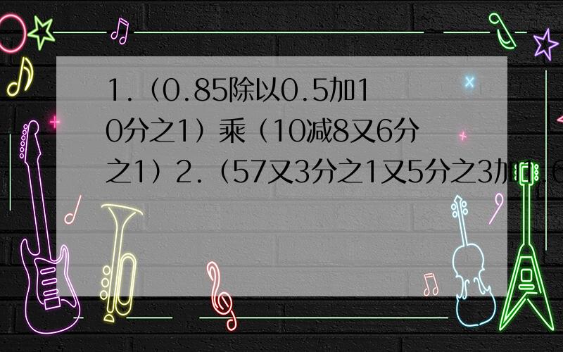 1.（0.85除以0.5加10分之1）乘（10减8又6分之1）2.（57又3分之1又5分之3加1.6除以8分之3）乘8分之1具体过程