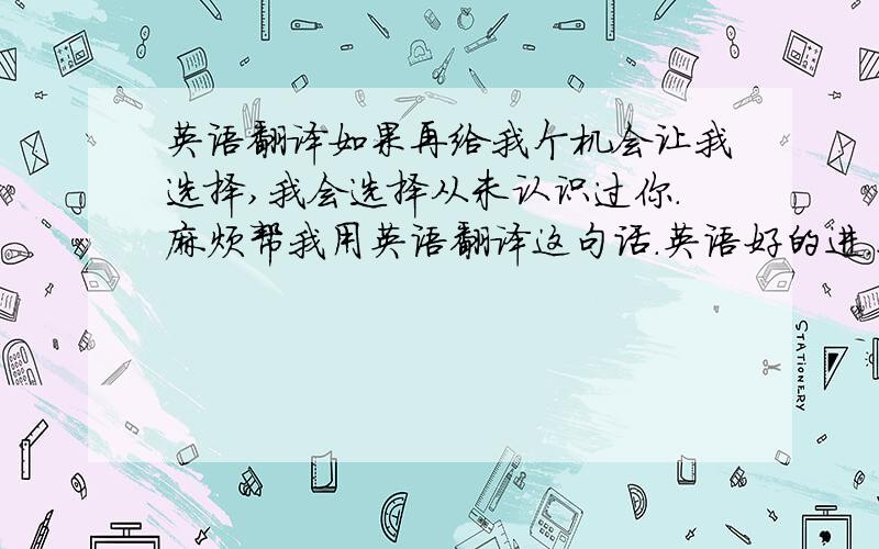 英语翻译如果再给我个机会让我选择,我会选择从未认识过你.麻烦帮我用英语翻译这句话.英语好的进.不要用有道金山之类的翻译的