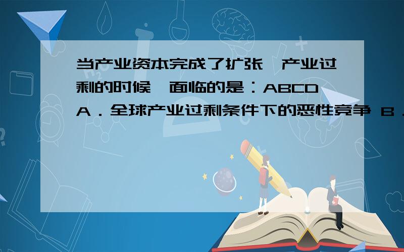 当产业资本完成了扩张,产业过剩的时候,面临的是：ABCDA．全球产业过剩条件下的恶性竞争 B．本国产业过剩条件下的恶性竞争 C．产业内部的竞争 D．相临产业的恶性竞争