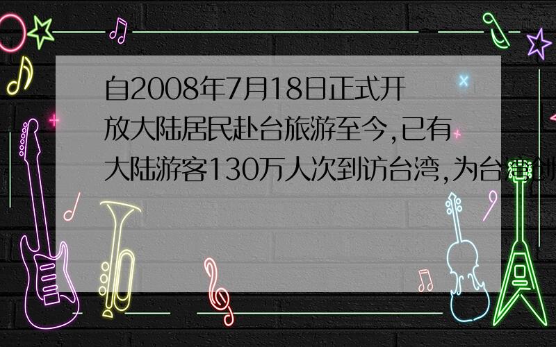 自2008年7月18日正式开放大陆居民赴台旅游至今,已有大陆游客130万人次到访台湾,为台湾创造了新台币650亿元.这句话是个病句,在句尾加一个“的商机”好呢?还是加一个“的收入”好呢?答案是