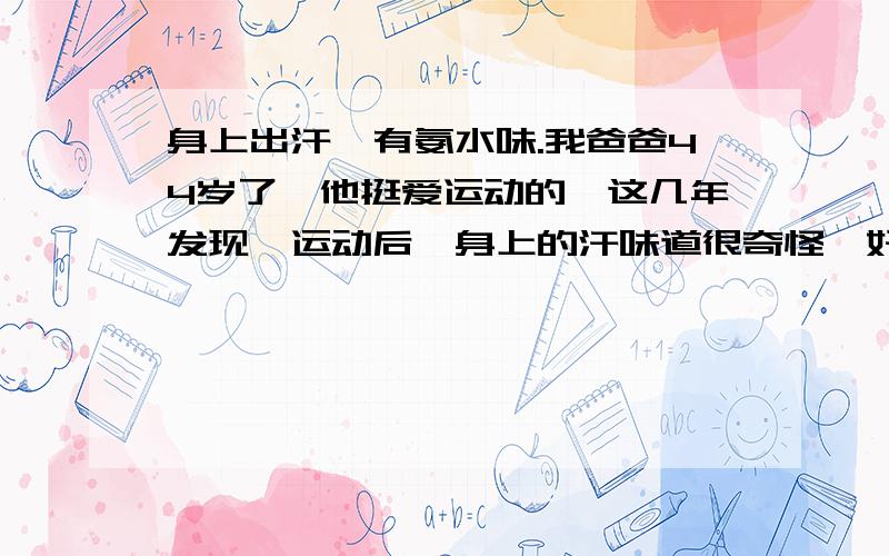 身上出汗,有氨水味.我爸爸44岁了,他挺爱运动的,这几年发现,运动后,身上的汗味道很奇怪,好像是有点类似氨水的味道,之前没有这情况的,这样正常吗?对身体没有影响吗?