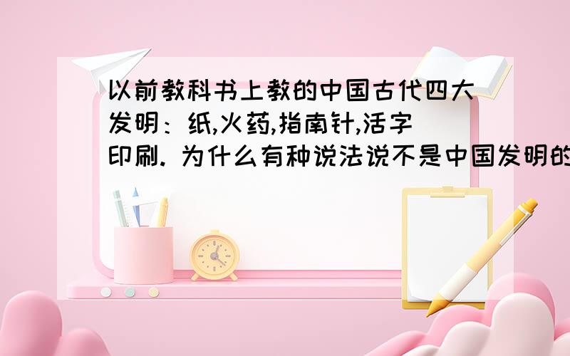 以前教科书上教的中国古代四大发明：纸,火药,指南针,活字印刷. 为什么有种说法说不是中国发明的啊?以前教科书上教的中国古代四大发明：纸,火药,指南针,活字印刷.为什么有种说法是：纸