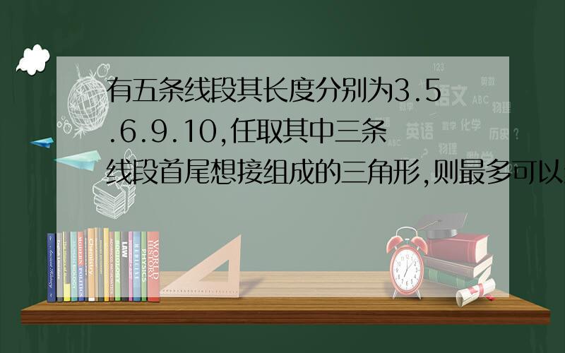 有五条线段其长度分别为3.5.6.9.10,任取其中三条线段首尾想接组成的三角形,则最多可以组成的三角形个数是多少?