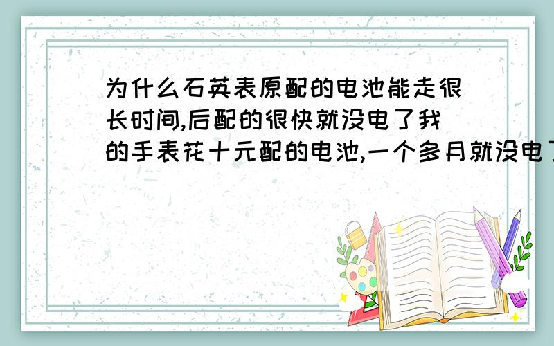 为什么石英表原配的电池能走很长时间,后配的很快就没电了我的手表花十元配的电池,一个多月就没电了（那个奸商说能用一年）.原装的都走了两三年都没问题.以前用过的几块表也都是这样