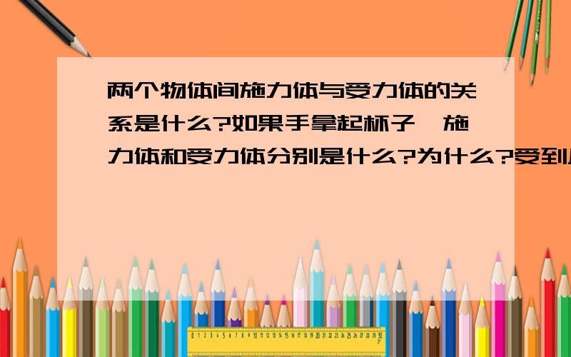 两个物体间施力体与受力体的关系是什么?如果手拿起杯子,施力体和受力体分别是什么?为什么?受到反作用力的物体算是受力体吗?