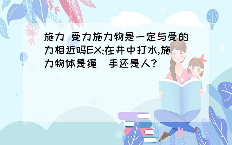 施力 受力施力物是一定与受的力相近吗EX:在井中打水,施力物体是绳\手还是人?