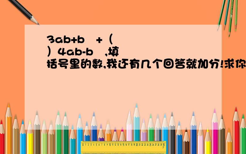 3ab+b²+（ ）4ab-b²,填括号里的数,我还有几个回答就加分!求你们了!浪费了我心不甘!