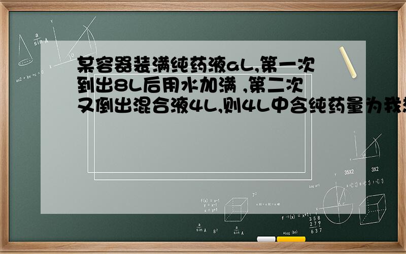 某容器装满纯药液aL,第一次到出8L后用水加满 ,第二次又倒出混合液4L,则4L中含纯药量为我想知道如何列式