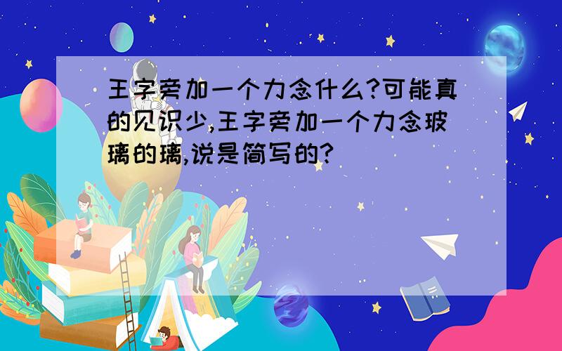 王字旁加一个力念什么?可能真的见识少,王字旁加一个力念玻璃的璃,说是简写的?