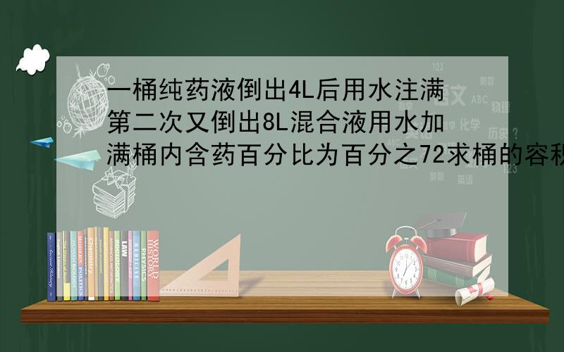 一桶纯药液倒出4L后用水注满第二次又倒出8L混合液用水加满桶内含药百分比为百分之72求桶的容积