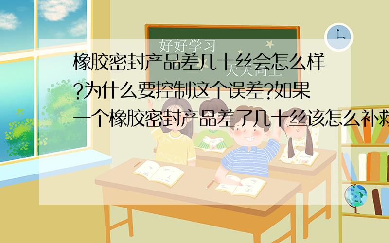 橡胶密封产品差几十丝会怎么样?为什么要控制这个误差?如果一个橡胶密封产品差了几十丝该怎么补救?橡胶产品切片和磨压,在什么范围内切片或者磨压划算可行.密封件原料硅橡胶丁氰胶等