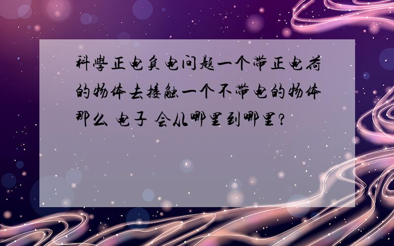 科学正电负电问题一个带正电荷的物体去接触一个不带电的物体那么 电子 会从哪里到哪里?