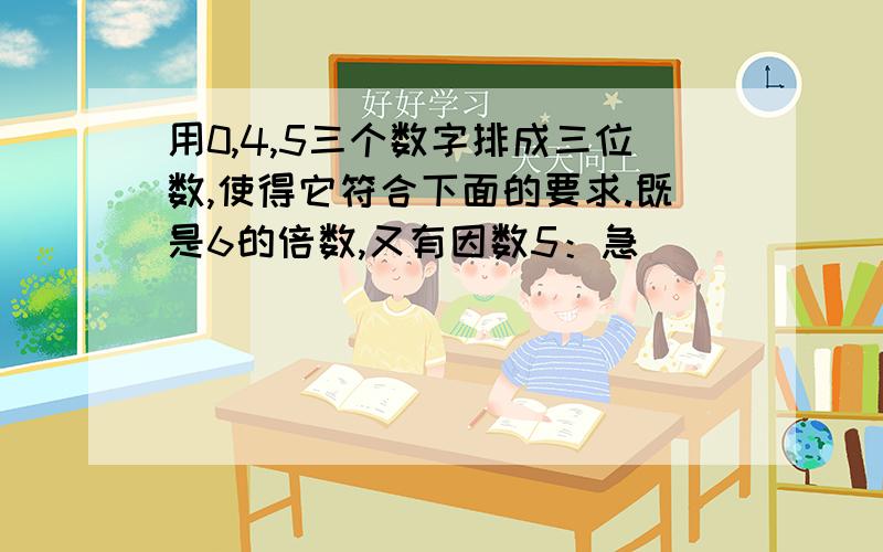 用0,4,5三个数字排成三位数,使得它符合下面的要求.既是6的倍数,又有因数5：急