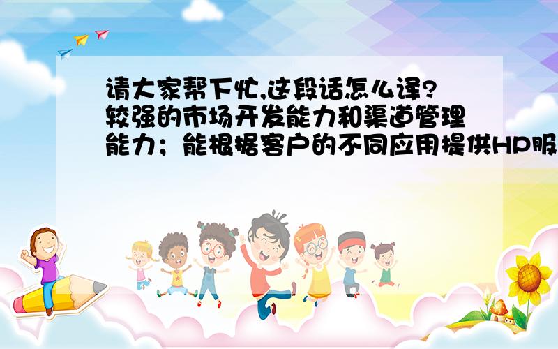 请大家帮下忙,这段话怎么译?较强的市场开发能力和渠道管理能力；能根据客户的不同应用提供HP服务器、HP存贮的解决方案,熟悉HP ML/DL/BL系列服务器和HP MSA/EVA系列存贮.