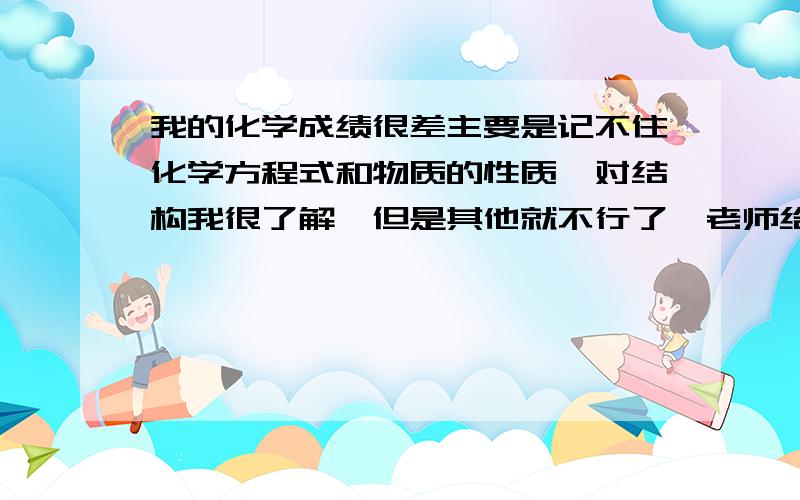 我的化学成绩很差主要是记不住化学方程式和物质的性质,对结构我很了解,但是其他就不行了,老师给个方法吧