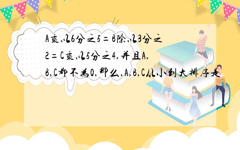 A乘以6分之5=B除以3分之2=C乘以5分之4,并且A,B,C都不为0,那么,A,B,C从小到大排序是