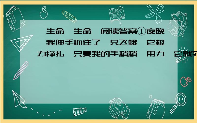 《生命,生命》阅读答案①夜晚,我伸手抓住了一只飞蛾,它极力挣扎,只要我的手稍稍一用力,它就死了,可它那种生之欲望令我震惊,使我忍不住放了它!②我常常想,生命是什么呢?墙角的砖缝中掉