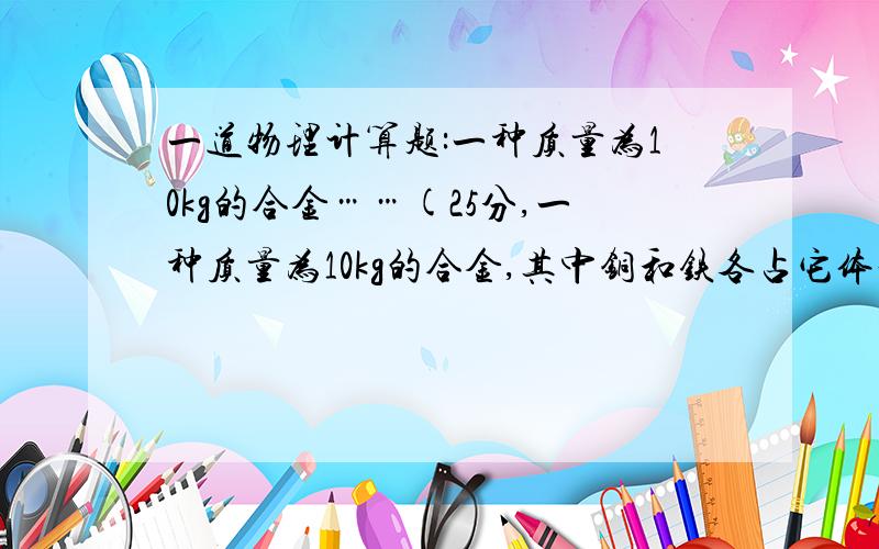 一道物理计算题:一种质量为10kg的合金……(25分,一种质量为10kg的合金,其中铜和铁各占它体积的一半,那么这块合金的总密度是多大?(铜与铁的密度分别去7.9*10的3次方kg/立方米和8.9*10的3次方kg/