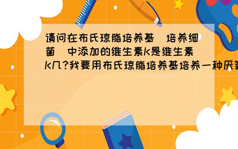 请问在布氏琼脂培养基（培养细菌）中添加的维生素K是维生素K几?我要用布氏琼脂培养基培养一种厌氧菌,文献上说还要在培养基中添加维生素K,但没说是维生素K1,K2或K3,具体应该用哪种呢?非