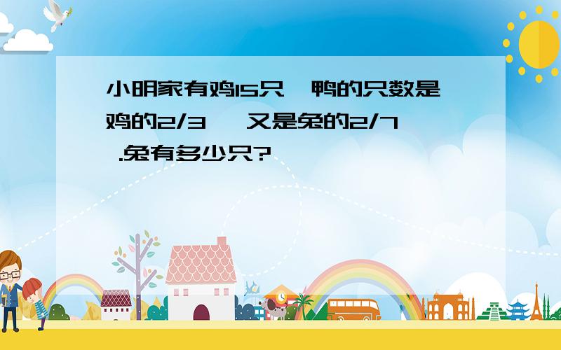 小明家有鸡15只,鸭的只数是鸡的2/3 ,又是兔的2/7 .兔有多少只?