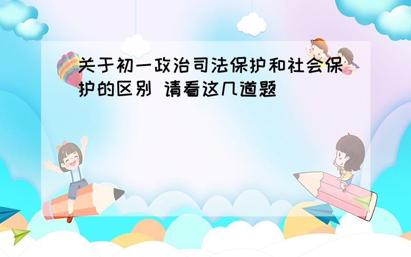 关于初一政治司法保护和社会保护的区别 请看这几道题