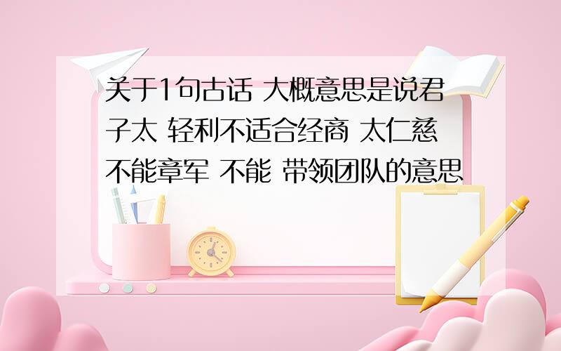 关于1句古话 大概意思是说君子太 轻利不适合经商 太仁慈不能章军 不能 带领团队的意思