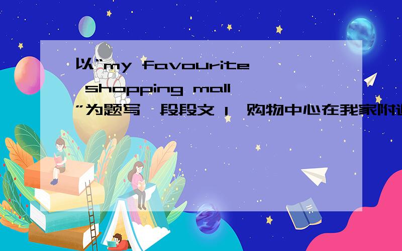 以“my favourite shopping mall”为题写一段段文 1、购物中心在我家附近 2、它又大又漂亮,有六层楼3、那儿的商品价廉物美 4、在周末有许多人5它真的是一个购物的好地方