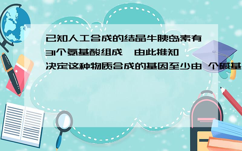 已知人工合成的结晶牛胰岛素有31个氨基酸组成,由此推知,决定这种物质合成的基因至少由 个碱基对组成求详解