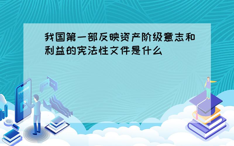 我国第一部反映资产阶级意志和利益的宪法性文件是什么