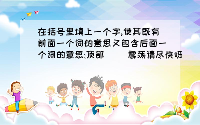 在括号里填上一个字,使其既有前面一个词的意思又包含后面一个词的意思:顶部( )震荡请尽快呀