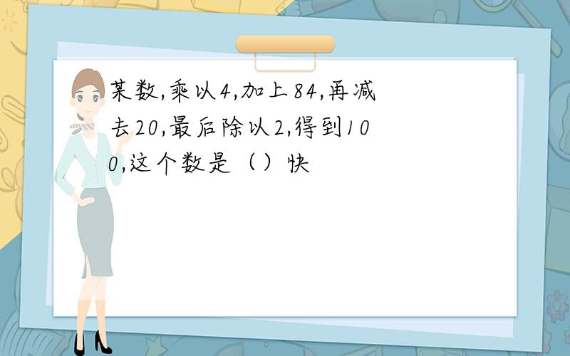 某数,乘以4,加上84,再减去20,最后除以2,得到100,这个数是（）快