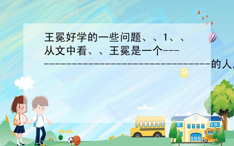 王冕好学的一些问题、、1、、从文中看、、王冕是一个---------------------------------的人,所以他能被安阳的韩性喜欢、、最终------------------------------（用自己的话回答）2、、王冕的很多诗词都