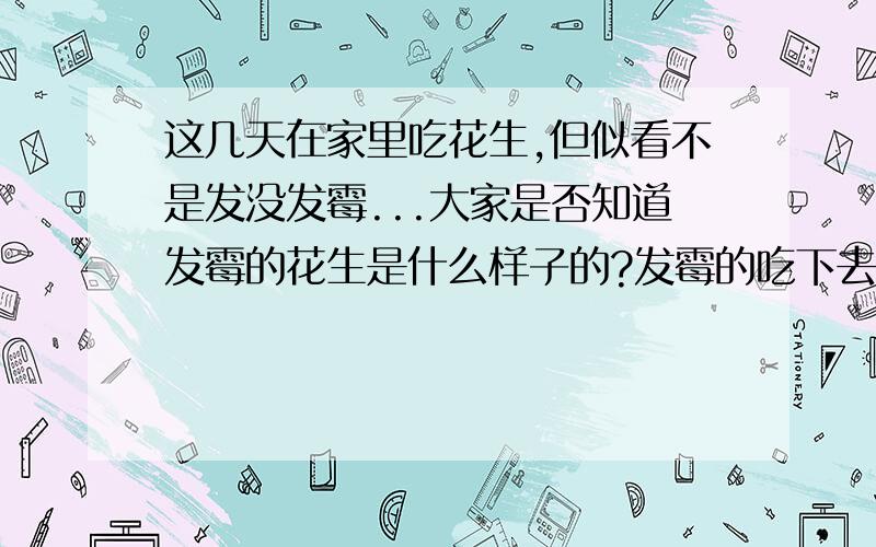 这几天在家里吃花生,但似看不是发没发霉...大家是否知道发霉的花生是什么样子的?发霉的吃下去是苦的吗?吃进去的很多花生上面都有一点点白色的东西,难道那就是发霉吗?（不要吓俺.）和