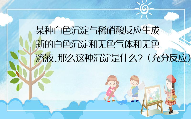 某种白色沉淀与稀硝酸反应生成新的白色沉淀和无色气体和无色溶液,那么这种沉淀是什么?（充分反应）很奇怪啊.按理说与稀硝酸充分反应的就不会有沉淀再生成了.求答!