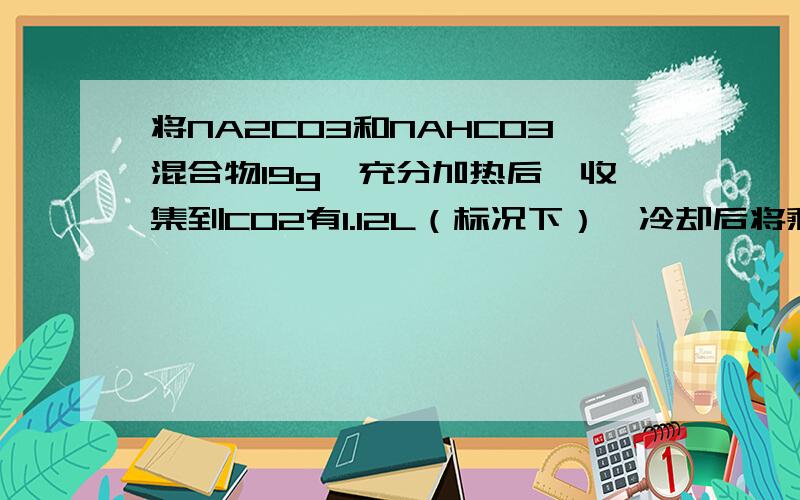 将NA2CO3和NAHCO3混合物19g,充分加热后,收集到CO2有1.12L（标况下）,冷却后将剩余固体溶于300ml水中求：原混合物Na2CO3质量