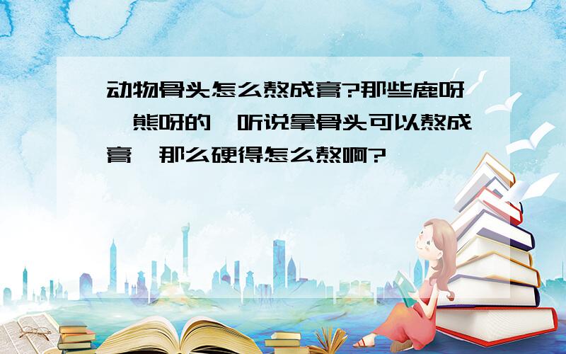 动物骨头怎么熬成膏?那些鹿呀,熊呀的,听说拿骨头可以熬成膏,那么硬得怎么熬啊?