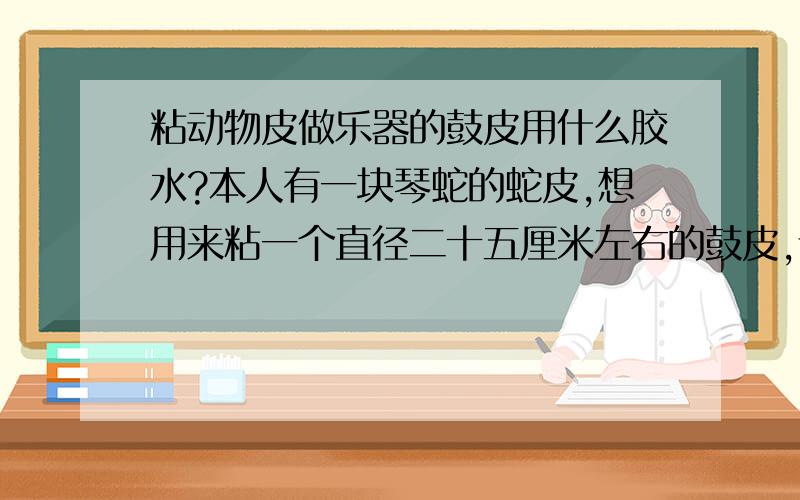 粘动物皮做乐器的鼓皮用什么胶水?本人有一块琴蛇的蛇皮,想用来粘一个直径二十五厘米左右的鼓皮,请问用什么胶水?（PS: 502、101都试过,不过会碳化蛇皮,没用.）