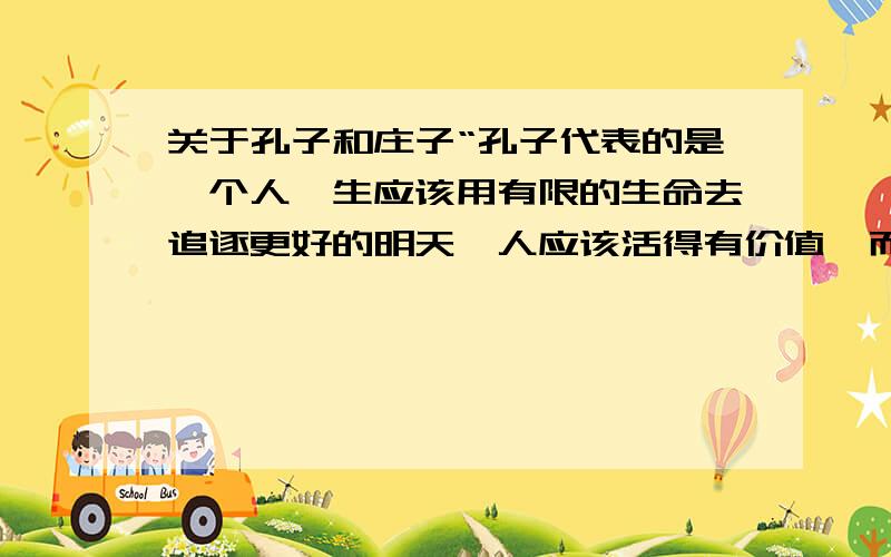 关于孔子和庄子“孔子代表的是一个人一生应该用有限的生命去追逐更好的明天,人应该活得有价值,而不是庸庸碌碌无为一生,庄子代表的是人一生无需刻意去追逐名利,只需好好的享受现在,