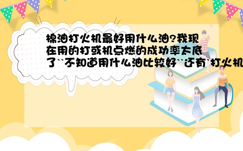 棉油打火机最好用什么油?我现在用的打或机点燃的成功率太底了``不知道用什么油比较好``还有`打火机的芯在外面有卖吗?````我是第一次用这种火机还不是很清楚