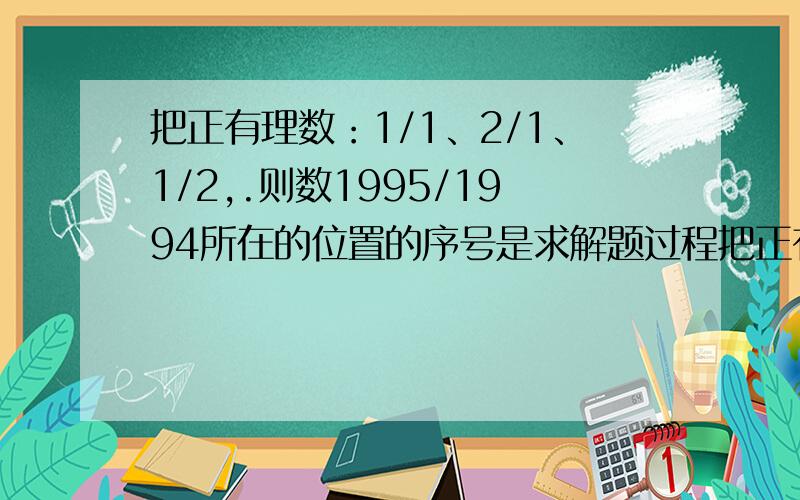 把正有理数：1/1、2/1、1/2,.则数1995/1994所在的位置的序号是求解题过程把正有理数：1/1、2/1、1/2，3/1,2/2,1/3,4/1,3/2,2/3,1/4....则数1995/1994所在的位置的序号是多少？