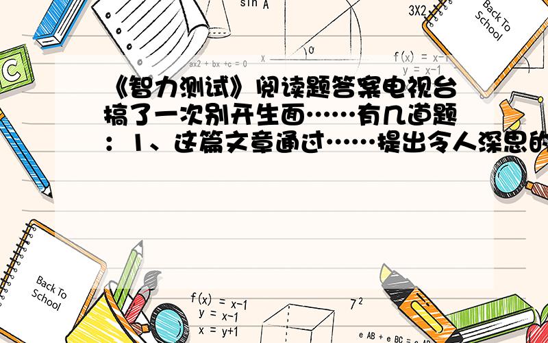 《智力测试》阅读题答案电视台搞了一次别开生面……有几道题：1、这篇文章通过……提出令人深思的问题……你对这一问题的理解是……2、四个场景中,你最喜欢哪个场景?请讲述理由?3“