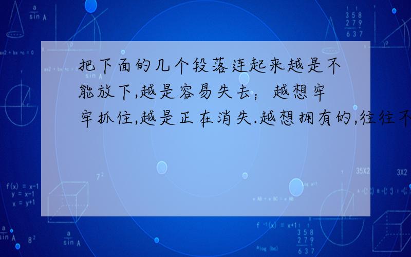 把下面的几个段落连起来越是不能放下,越是容易失去；越想牢牢抓住,越是正在消失.越想拥有的,往往不属于你；越想把握的,往往已经失去.越是看重的越得不到；越是在乎的,越抓不住.那些